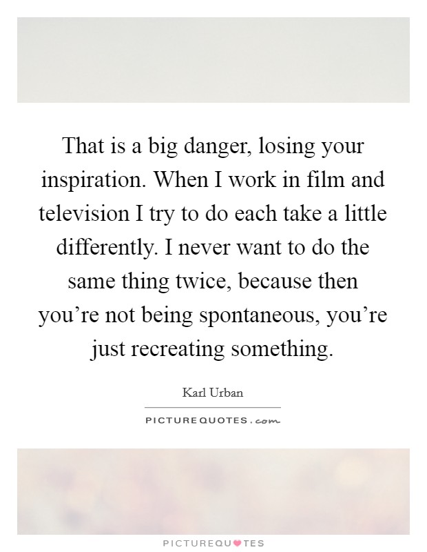That is a big danger, losing your inspiration. When I work in film and television I try to do each take a little differently. I never want to do the same thing twice, because then you're not being spontaneous, you're just recreating something. Picture Quote #1