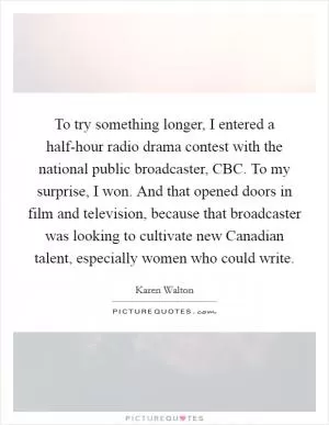 To try something longer, I entered a half-hour radio drama contest with the national public broadcaster, CBC. To my surprise, I won. And that opened doors in film and television, because that broadcaster was looking to cultivate new Canadian talent, especially women who could write Picture Quote #1