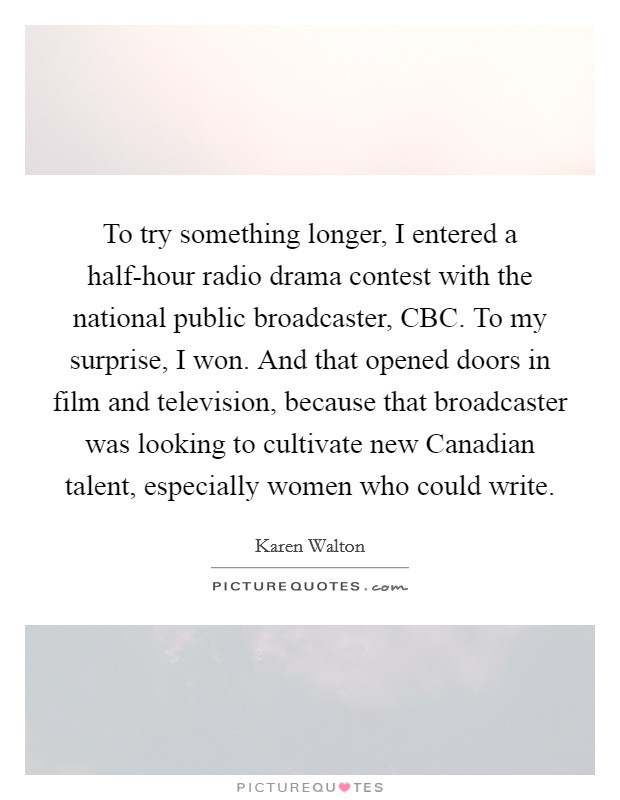 To try something longer, I entered a half-hour radio drama contest with the national public broadcaster, CBC. To my surprise, I won. And that opened doors in film and television, because that broadcaster was looking to cultivate new Canadian talent, especially women who could write. Picture Quote #1