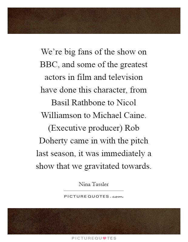 We're big fans of the show on BBC, and some of the greatest actors in film and television have done this character, from Basil Rathbone to Nicol Williamson to Michael Caine. (Executive producer) Rob Doherty came in with the pitch last season, it was immediately a show that we gravitated towards. Picture Quote #1