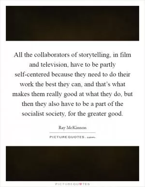 All the collaborators of storytelling, in film and television, have to be partly self-centered because they need to do their work the best they can, and that’s what makes them really good at what they do, but then they also have to be a part of the socialist society, for the greater good Picture Quote #1