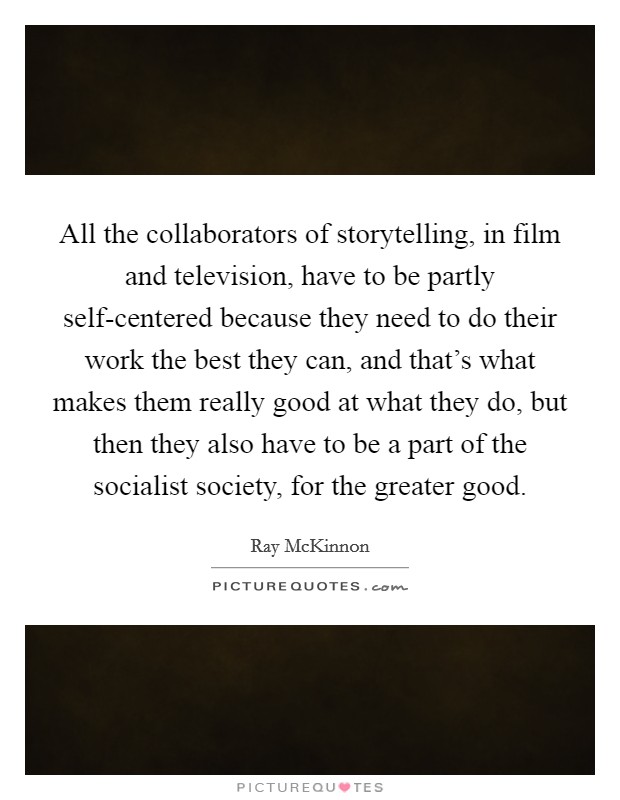 All the collaborators of storytelling, in film and television, have to be partly self-centered because they need to do their work the best they can, and that's what makes them really good at what they do, but then they also have to be a part of the socialist society, for the greater good. Picture Quote #1