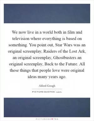 We now live in a world both in film and television where everything is based on something. You point out, Star Wars was an original screenplay, Raiders of the Lost Ark, an original screenplay, Ghostbusters an original screenplay, Back to the Future. All these things that people love were original ideas many years ago Picture Quote #1