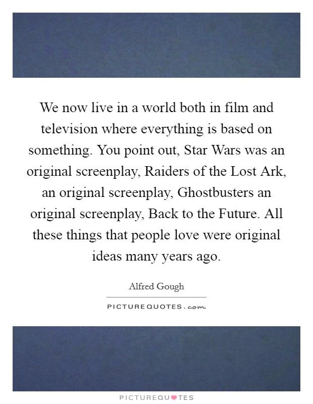 We now live in a world both in film and television where everything is based on something. You point out, Star Wars was an original screenplay, Raiders of the Lost Ark, an original screenplay, Ghostbusters an original screenplay, Back to the Future. All these things that people love were original ideas many years ago. Picture Quote #1