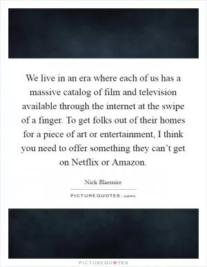 We live in an era where each of us has a massive catalog of film and television available through the internet at the swipe of a finger. To get folks out of their homes for a piece of art or entertainment, I think you need to offer something they can’t get on Netflix or Amazon Picture Quote #1