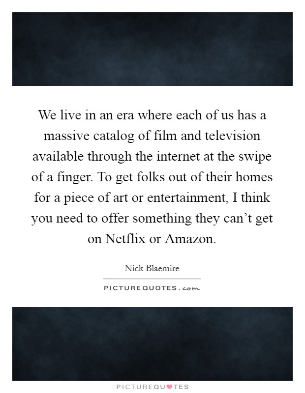 We live in an era where each of us has a massive catalog of film and television available through the internet at the swipe of a finger. To get folks out of their homes for a piece of art or entertainment, I think you need to offer something they can't get on Netflix or Amazon. Picture Quote #1