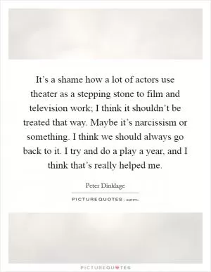 It’s a shame how a lot of actors use theater as a stepping stone to film and television work; I think it shouldn’t be treated that way. Maybe it’s narcissism or something. I think we should always go back to it. I try and do a play a year, and I think that’s really helped me Picture Quote #1