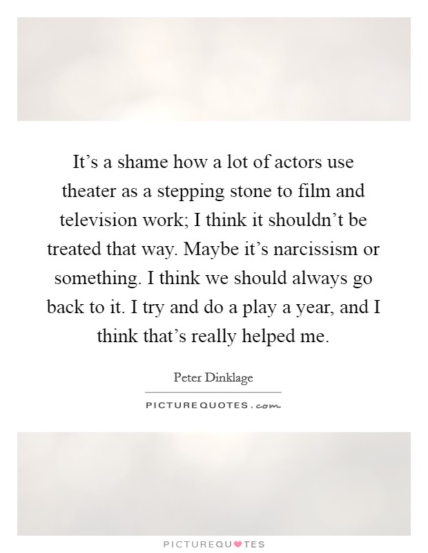 It's a shame how a lot of actors use theater as a stepping stone to film and television work; I think it shouldn't be treated that way. Maybe it's narcissism or something. I think we should always go back to it. I try and do a play a year, and I think that's really helped me. Picture Quote #1
