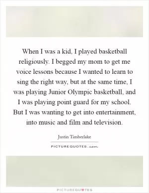 When I was a kid, I played basketball religiously. I begged my mom to get me voice lessons because I wanted to learn to sing the right way, but at the same time, I was playing Junior Olympic basketball, and I was playing point guard for my school. But I was wanting to get into entertainment, into music and film and television Picture Quote #1