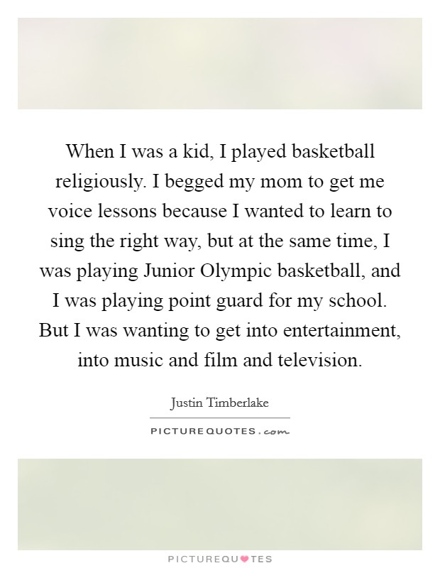 When I was a kid, I played basketball religiously. I begged my mom to get me voice lessons because I wanted to learn to sing the right way, but at the same time, I was playing Junior Olympic basketball, and I was playing point guard for my school. But I was wanting to get into entertainment, into music and film and television. Picture Quote #1