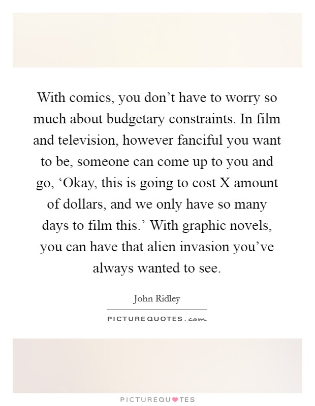 With comics, you don't have to worry so much about budgetary constraints. In film and television, however fanciful you want to be, someone can come up to you and go, ‘Okay, this is going to cost X amount of dollars, and we only have so many days to film this.' With graphic novels, you can have that alien invasion you've always wanted to see. Picture Quote #1