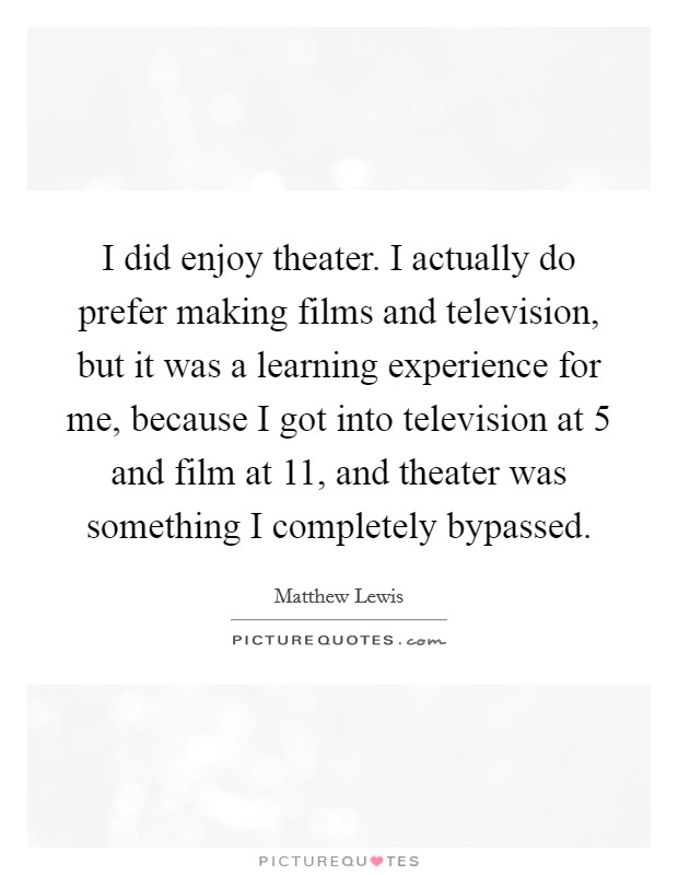 I did enjoy theater. I actually do prefer making films and television, but it was a learning experience for me, because I got into television at 5 and film at 11, and theater was something I completely bypassed. Picture Quote #1