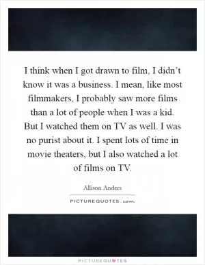 I think when I got drawn to film, I didn’t know it was a business. I mean, like most filmmakers, I probably saw more films than a lot of people when I was a kid. But I watched them on TV as well. I was no purist about it. I spent lots of time in movie theaters, but I also watched a lot of films on TV Picture Quote #1