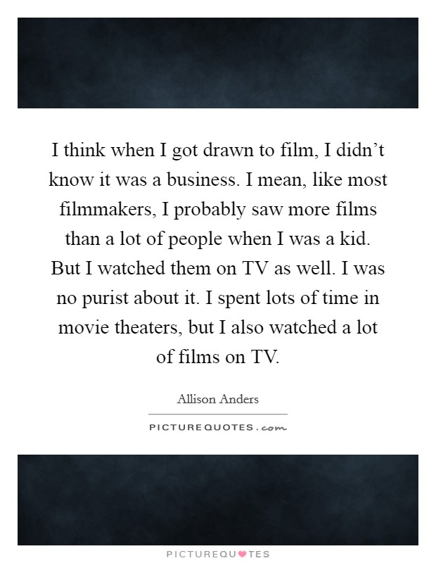 I think when I got drawn to film, I didn't know it was a business. I mean, like most filmmakers, I probably saw more films than a lot of people when I was a kid. But I watched them on TV as well. I was no purist about it. I spent lots of time in movie theaters, but I also watched a lot of films on TV. Picture Quote #1