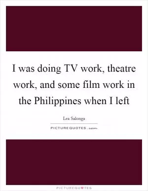 I was doing TV work, theatre work, and some film work in the Philippines when I left Picture Quote #1