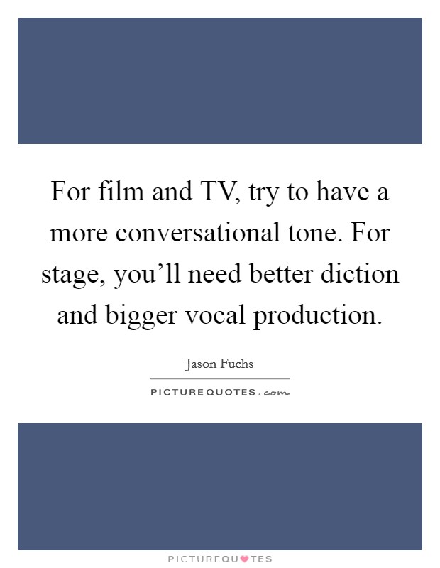 For film and TV, try to have a more conversational tone. For stage, you'll need better diction and bigger vocal production. Picture Quote #1