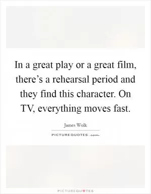 In a great play or a great film, there’s a rehearsal period and they find this character. On TV, everything moves fast Picture Quote #1