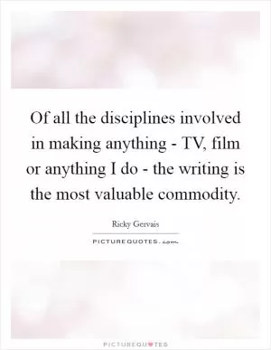Of all the disciplines involved in making anything - TV, film or anything I do - the writing is the most valuable commodity Picture Quote #1