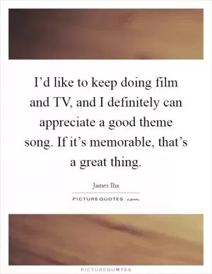 I’d like to keep doing film and TV, and I definitely can appreciate a good theme song. If it’s memorable, that’s a great thing Picture Quote #1