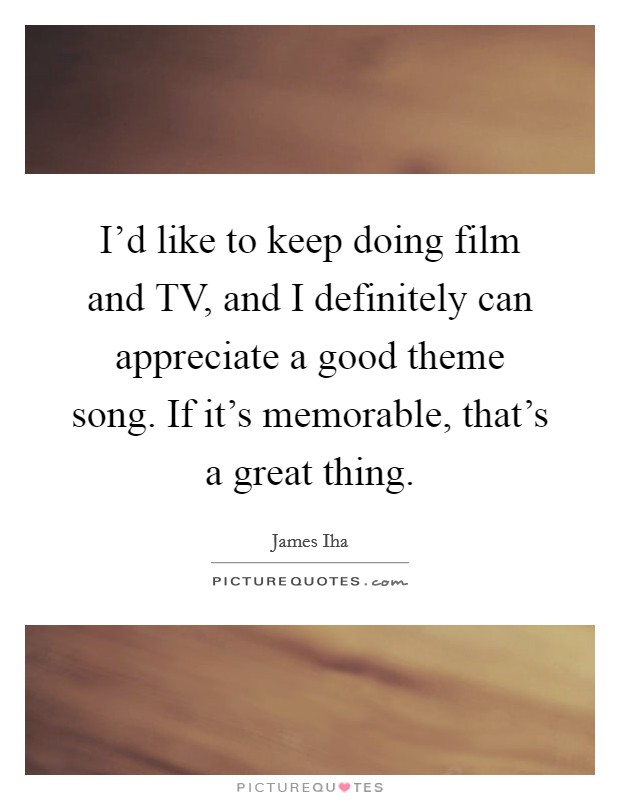 I'd like to keep doing film and TV, and I definitely can appreciate a good theme song. If it's memorable, that's a great thing. Picture Quote #1