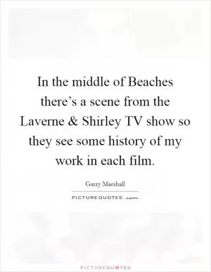 In the middle of Beaches there’s a scene from the Laverne and Shirley TV show so they see some history of my work in each film Picture Quote #1