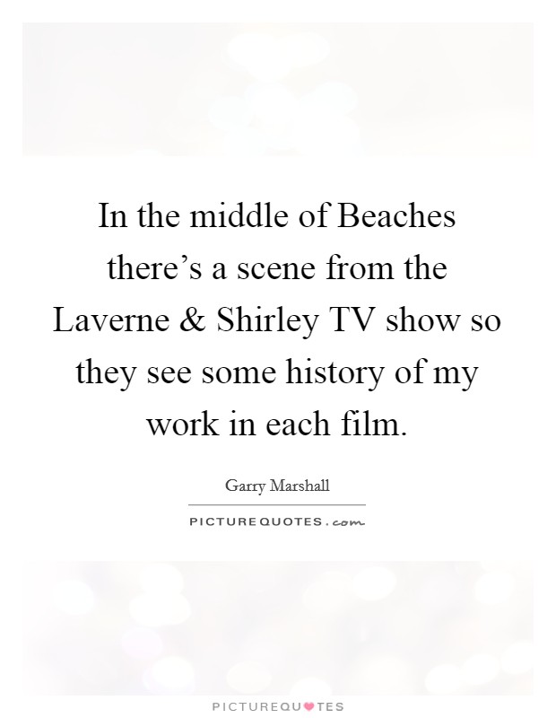 In the middle of Beaches there's a scene from the Laverne and Shirley TV show so they see some history of my work in each film. Picture Quote #1