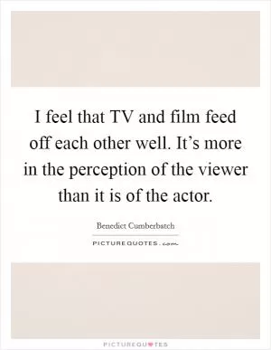 I feel that TV and film feed off each other well. It’s more in the perception of the viewer than it is of the actor Picture Quote #1