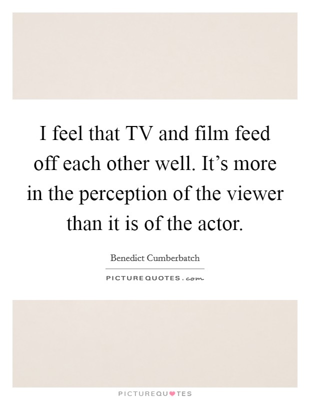 I feel that TV and film feed off each other well. It's more in the perception of the viewer than it is of the actor. Picture Quote #1