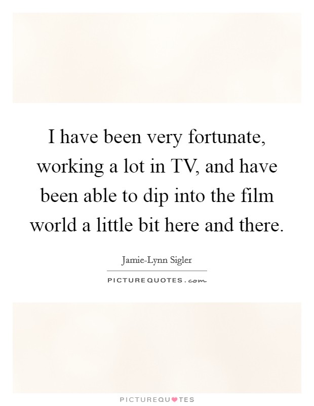 I have been very fortunate, working a lot in TV, and have been able to dip into the film world a little bit here and there. Picture Quote #1