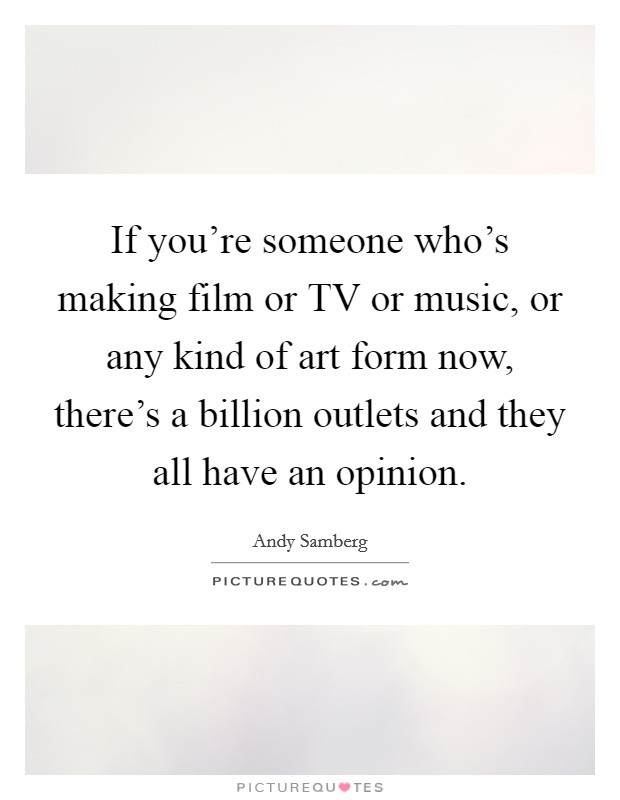 If you're someone who's making film or TV or music, or any kind of art form now, there's a billion outlets and they all have an opinion. Picture Quote #1