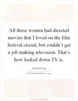 All these women had directed movies that I loved on the film festival circuit, but couldn’t get a job making television. That’s how locked down TV is Picture Quote #1