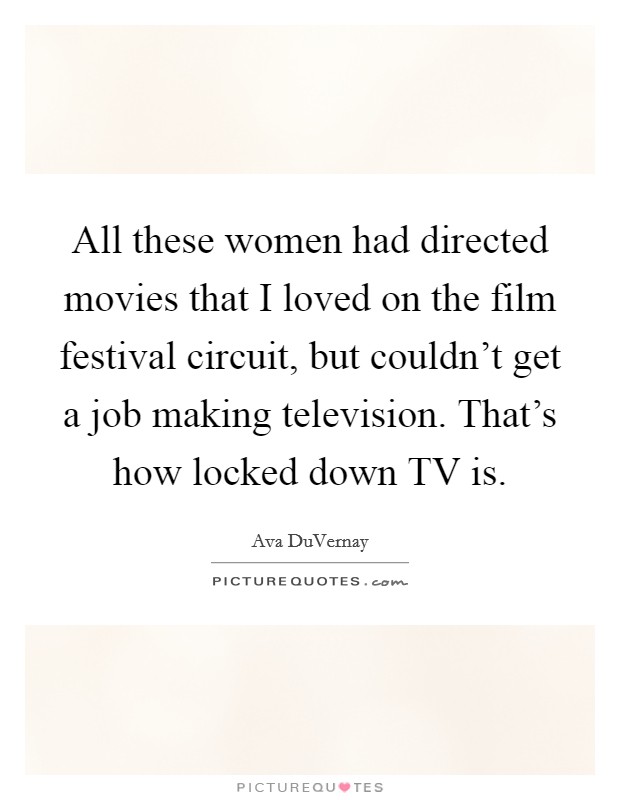 All these women had directed movies that I loved on the film festival circuit, but couldn't get a job making television. That's how locked down TV is. Picture Quote #1