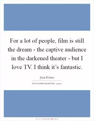 For a lot of people, film is still the dream - the captive audience in the darkened theater - but I love TV. I think it’s fantastic Picture Quote #1
