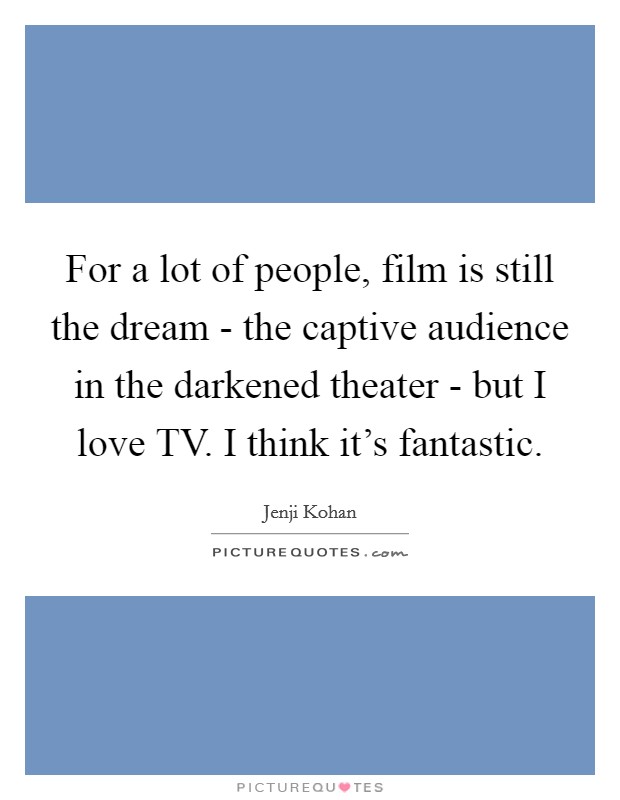 For a lot of people, film is still the dream - the captive audience in the darkened theater - but I love TV. I think it's fantastic. Picture Quote #1