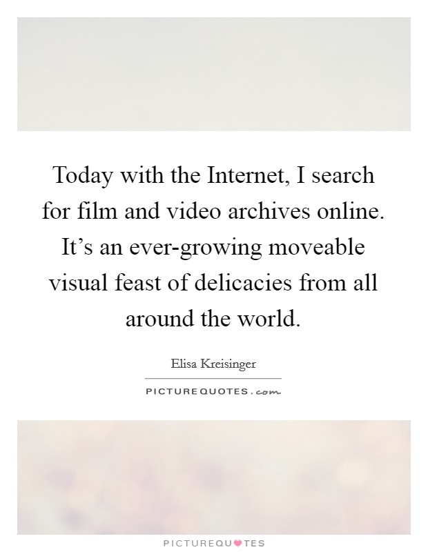 Today with the Internet, I search for film and video archives online. It's an ever-growing moveable visual feast of delicacies from all around the world. Picture Quote #1