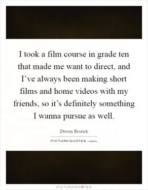 I took a film course in grade ten that made me want to direct, and I’ve always been making short films and home videos with my friends, so it’s definitely something I wanna pursue as well Picture Quote #1