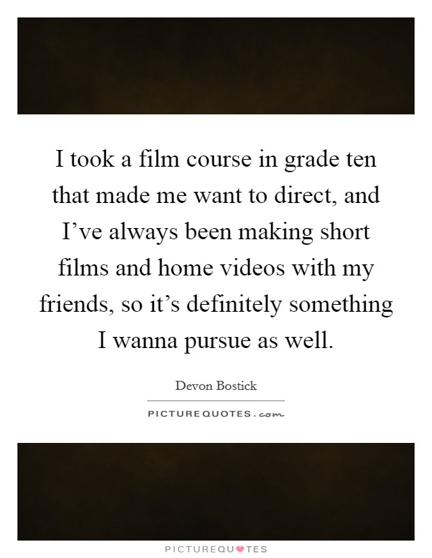 I took a film course in grade ten that made me want to direct, and I've always been making short films and home videos with my friends, so it's definitely something I wanna pursue as well. Picture Quote #1