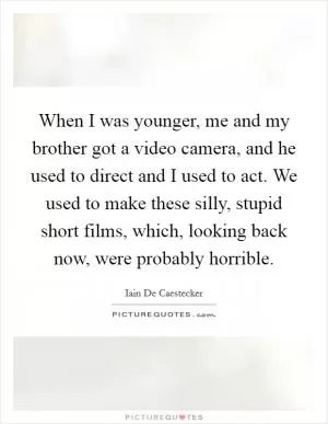 When I was younger, me and my brother got a video camera, and he used to direct and I used to act. We used to make these silly, stupid short films, which, looking back now, were probably horrible Picture Quote #1