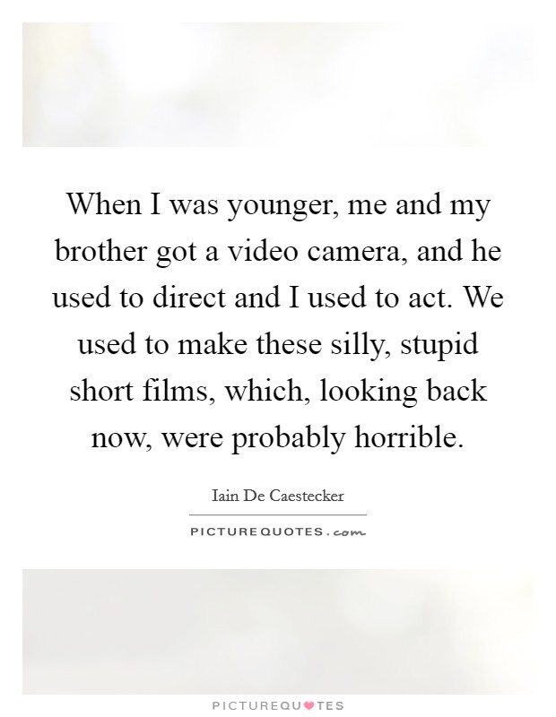 When I was younger, me and my brother got a video camera, and he used to direct and I used to act. We used to make these silly, stupid short films, which, looking back now, were probably horrible. Picture Quote #1
