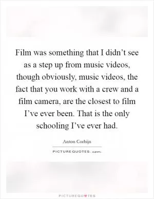 Film was something that I didn’t see as a step up from music videos, though obviously, music videos, the fact that you work with a crew and a film camera, are the closest to film I’ve ever been. That is the only schooling I’ve ever had Picture Quote #1