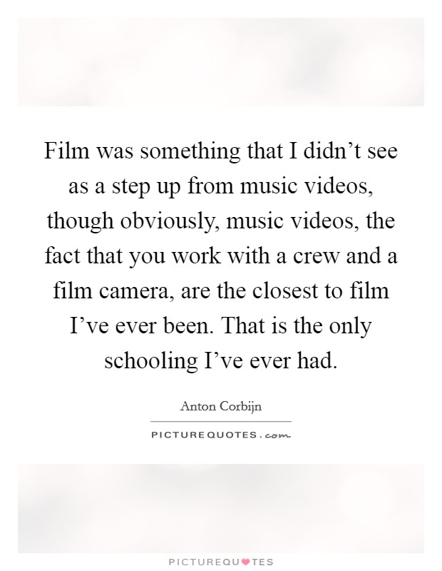 Film was something that I didn't see as a step up from music videos, though obviously, music videos, the fact that you work with a crew and a film camera, are the closest to film I've ever been. That is the only schooling I've ever had. Picture Quote #1