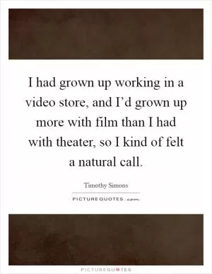 I had grown up working in a video store, and I’d grown up more with film than I had with theater, so I kind of felt a natural call Picture Quote #1