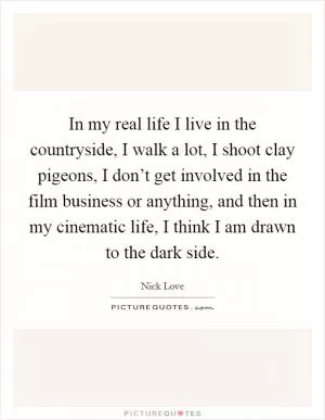 In my real life I live in the countryside, I walk a lot, I shoot clay pigeons, I don’t get involved in the film business or anything, and then in my cinematic life, I think I am drawn to the dark side Picture Quote #1