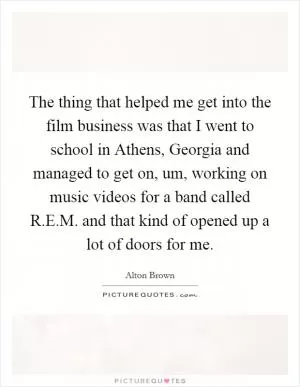 The thing that helped me get into the film business was that I went to school in Athens, Georgia and managed to get on, um, working on music videos for a band called R.E.M. and that kind of opened up a lot of doors for me Picture Quote #1