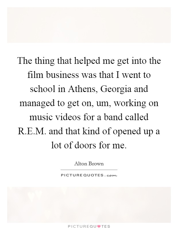The thing that helped me get into the film business was that I went to school in Athens, Georgia and managed to get on, um, working on music videos for a band called R.E.M. and that kind of opened up a lot of doors for me Picture Quote #1