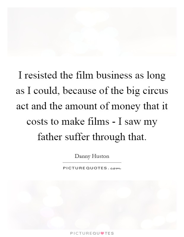 I resisted the film business as long as I could, because of the big circus act and the amount of money that it costs to make films - I saw my father suffer through that. Picture Quote #1