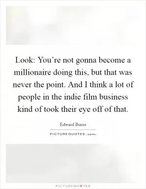 Look: You’re not gonna become a millionaire doing this, but that was never the point. And I think a lot of people in the indie film business kind of took their eye off of that Picture Quote #1
