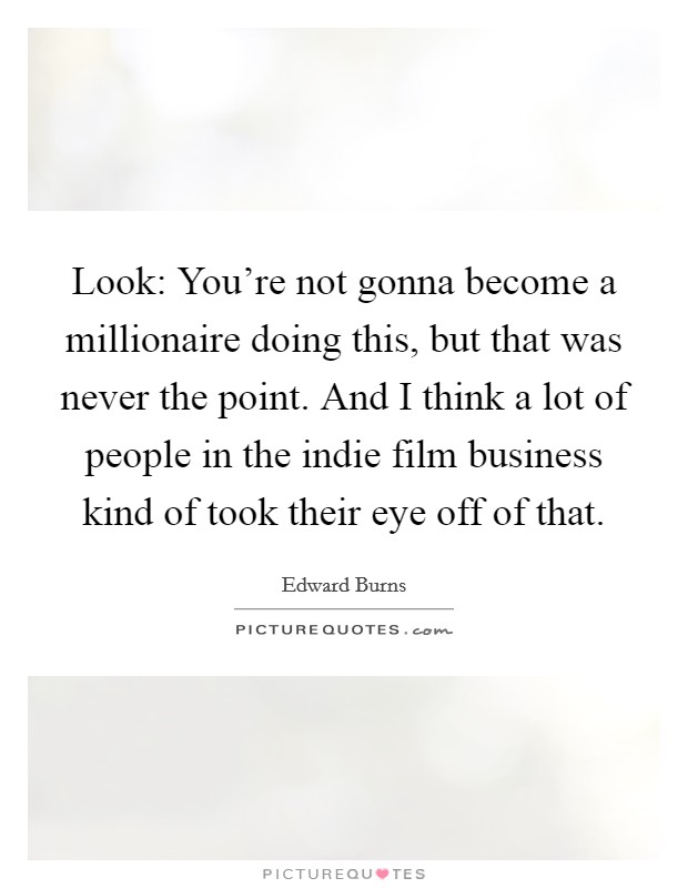 Look: You're not gonna become a millionaire doing this, but that was never the point. And I think a lot of people in the indie film business kind of took their eye off of that. Picture Quote #1