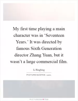 My first time playing a main character was in ‘Seventeen Years.’ It was directed by famous Sixth Generation director Zhang Yuan, but it wasn’t a large commercial film Picture Quote #1