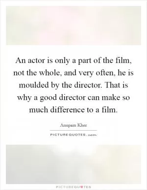 An actor is only a part of the film, not the whole, and very often, he is moulded by the director. That is why a good director can make so much difference to a film Picture Quote #1